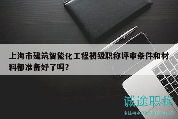 上海市建筑智能化工程初级职称评审条件和材料都准备好了吗？