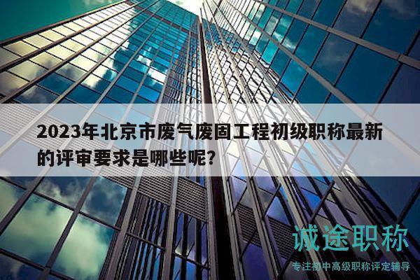 2023年北京市废气废固工程初级职称最新的评审要求是哪些呢？