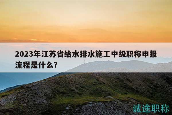 2023年江苏省给水排水施工中级职称申报流程是什么？
