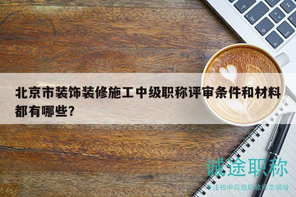 北京市装饰装修施工中级职称评审条件和材料都有哪些？