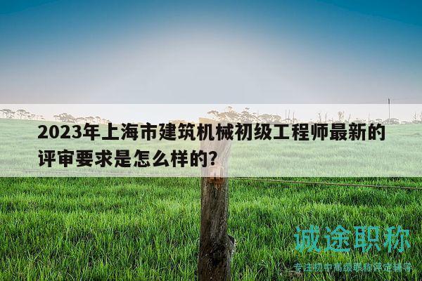 2023年上海市建筑机械初级工程师最新的评审要求是怎么样的？