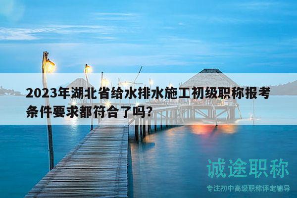 2023年湖北省给水排水施工初级职称报考条件要求都符合了吗？