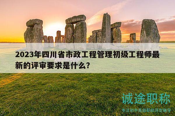2023年四川省市政工程管理初级工程师最新的评审要求是什么？