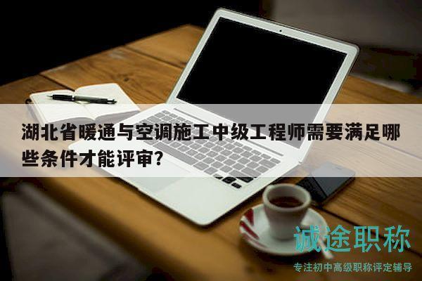 湖北省暖通与空调施工中级工程师需要满足哪些条件才能评审？