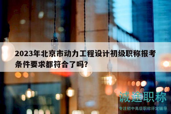2023年北京市动力工程设计初级职称报考条件要求都符合了吗？
