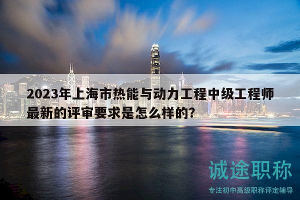 2023年上海市热能与动力工程中级工程师最新的评审要求是怎么样的？