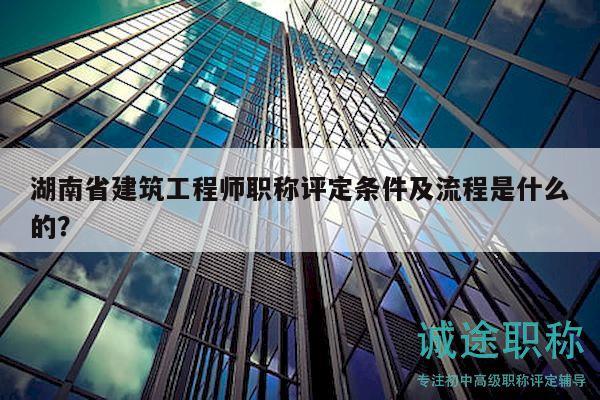 湖南省建筑工程师职称评定条件及流程是什么的？