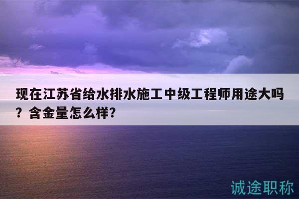 现在江苏省给水排水施工中级工程师用途大吗？含金量怎么样？