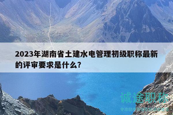 2023年湖南省土建水电管理初级职称最新的评审要求是什么？
