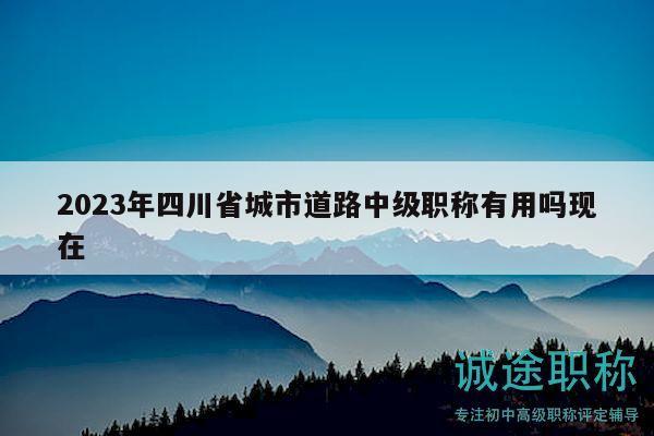 2023年四川省城市道路中级职称有用吗现在