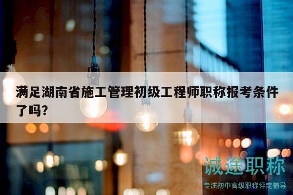 满足湖南省施工管理初级工程师职称报考条件了吗？