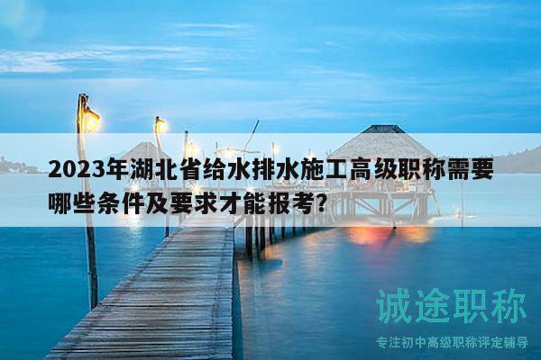 2023年湖北省给水排水施工高级职称需要哪些条件及要求才能报考？