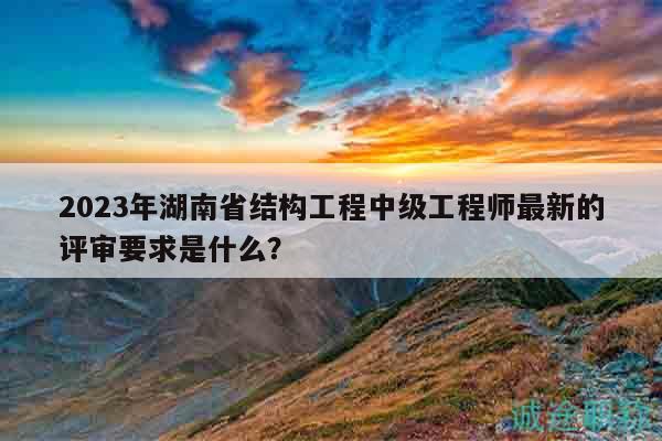 2023年湖南省结构工程中级工程师最新的评审要求是什么？
