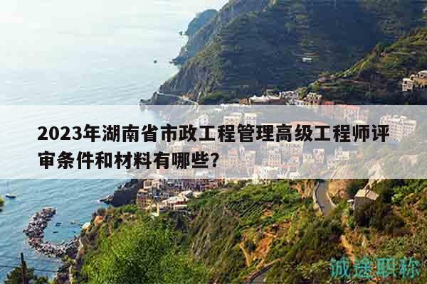 2023年湖南省市政工程管理高级工程师评审条件和材料有哪些？