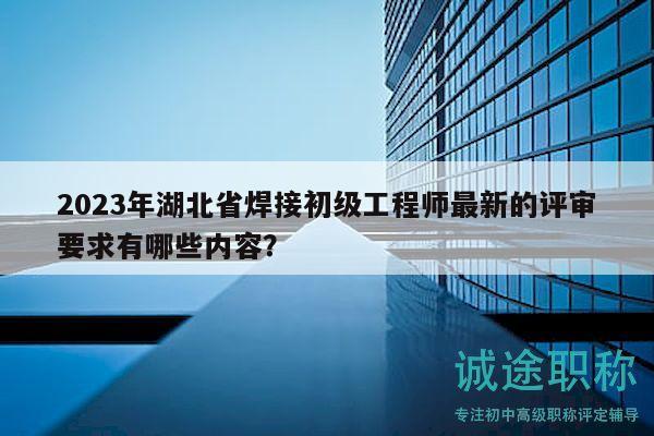 2023年湖北省焊接初级工程师最新的评审要求有哪些内容？