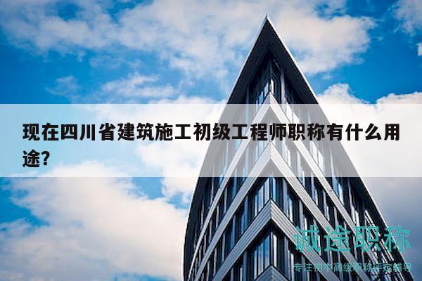 现在四川省建筑施工初级工程师职称有什么用途？