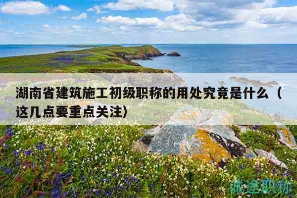 湖南省建筑施工初级职称的用处究竟是什么（这几点要重点关注）