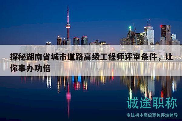 探秘湖南省城市道路高级工程师评审条件，让你事办功倍