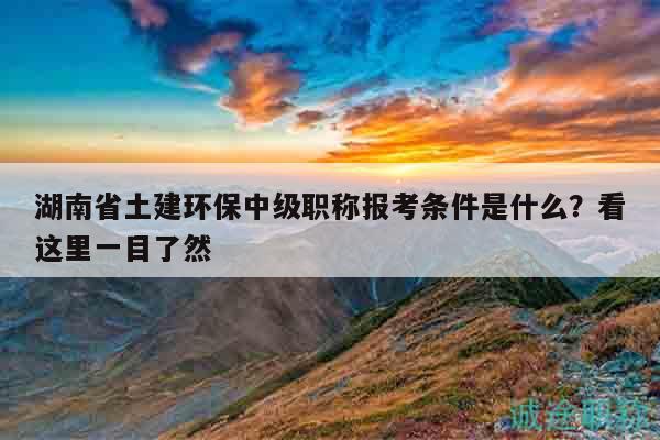 湖南省土建环保中级职称报考条件是什么？看这里一目了然