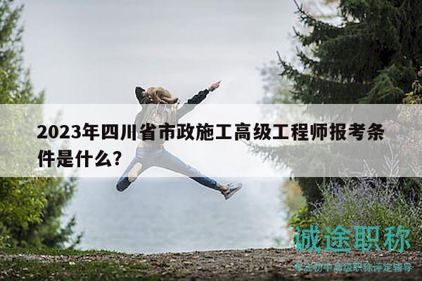 2023年四川省市政施工高级工程师报考条件是什么？