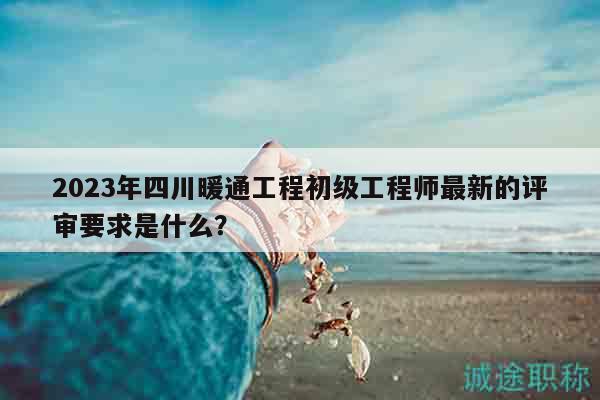 2023年四川暖通工程初级工程师最新的评审要求是什么？
