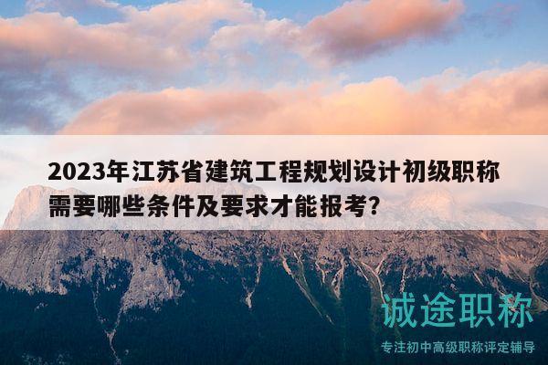 2023年江苏省建筑工程规划设计初级职称需要哪些条件及要求才能报考？