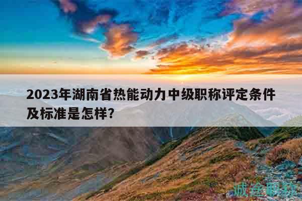 2023年湖南省热能动力中级职称评定条件及标准是怎样？