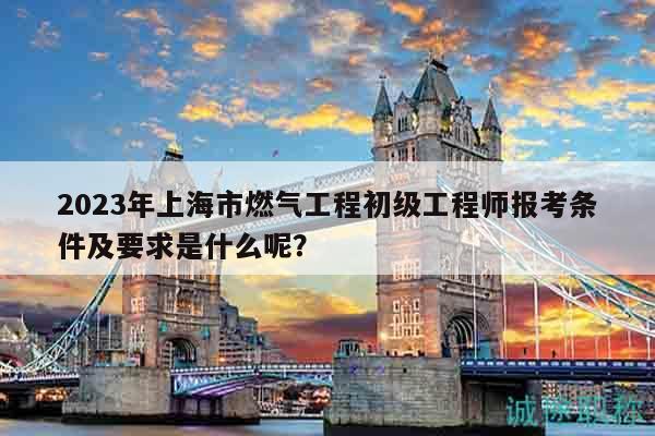 2023年上海市燃气工程初级工程师报考条件及要求是什么呢？