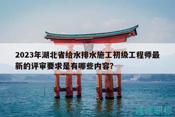 2023年湖北省给水排水施工初级工程师最新的评审要求是有哪些内容？