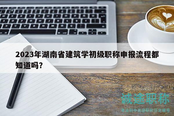2023年湖南省建筑学初级职称申报流程都知道吗？