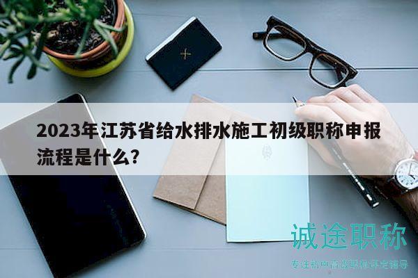 2023年江苏省给水排水施工初级职称申报流程是什么？