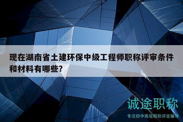 现在湖南省土建环保中级工程师职称评审条件和材料有哪些？