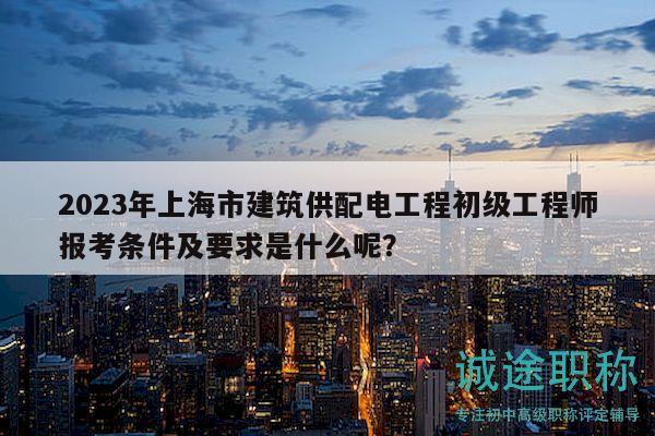 2023年上海市建筑供配电工程初级工程师报考条件及要求是什么呢？