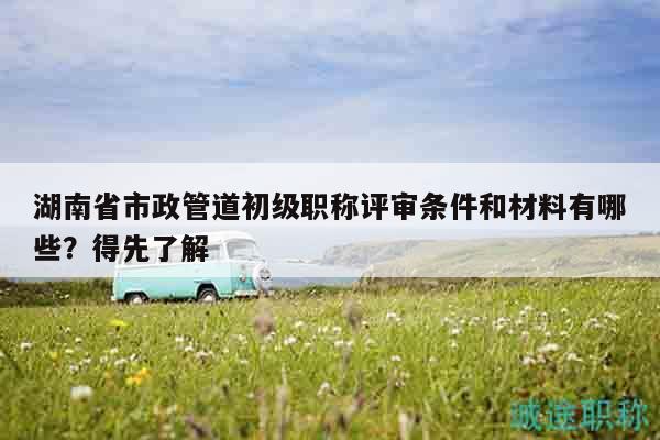 湖南省市政管道初级职称评审条件和材料有哪些？得先了解