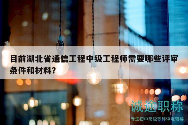 目前湖北省通信工程中级工程师需要哪些评审条件和材料？