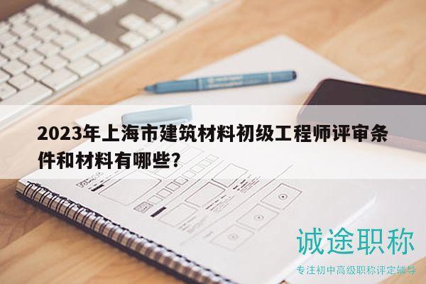 2023年上海市建筑材料初级工程师评审条件和材料有哪些？