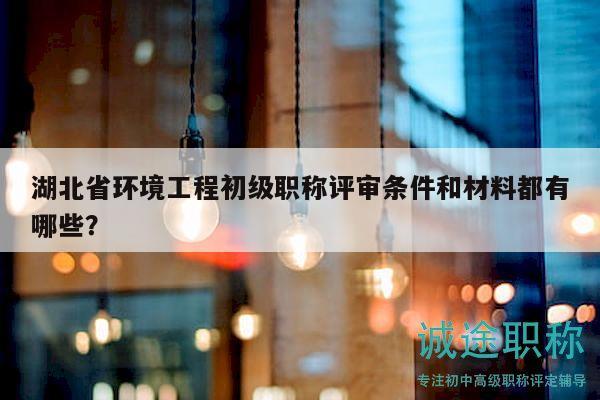湖北省环境工程初级职称评审条件和材料都有哪些？