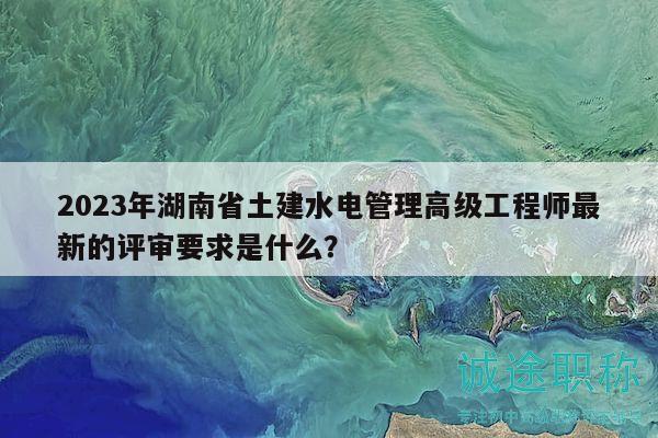 2023年湖南省土建水电管理高级工程师最新的评审要求是什么？