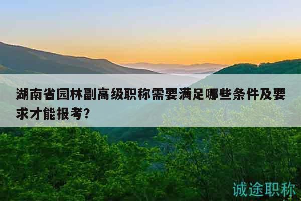 湖南省园林副高级职称需要满足哪些条件及要求才能报考？