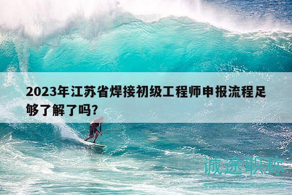 2023年江苏省焊接初级工程师申报流程足够了解了吗？