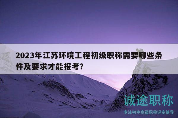 2023年江苏环境工程初级职称需要哪些条件及要求才能报考？