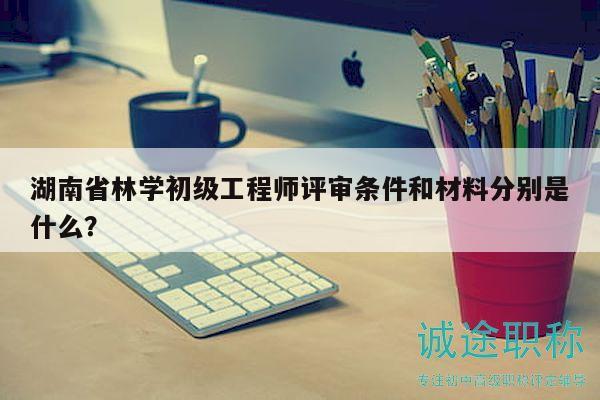 湖南省林学初级工程师评审条件和材料分别是什么？