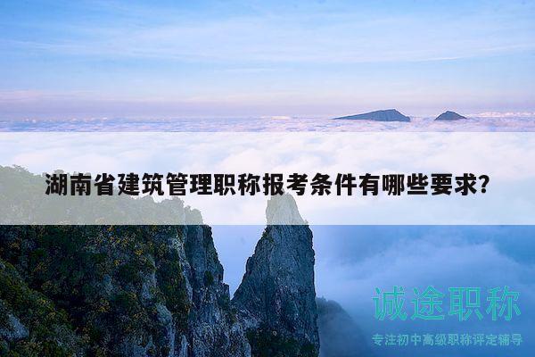 湖南省建筑管理职称报考条件有哪些要求？