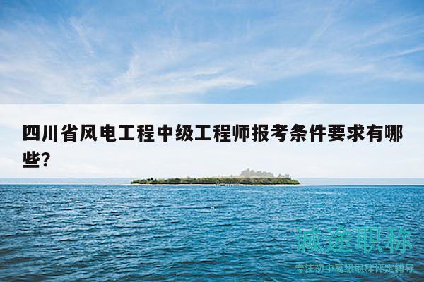 四川省风电工程中级工程师报考条件要求有哪些？