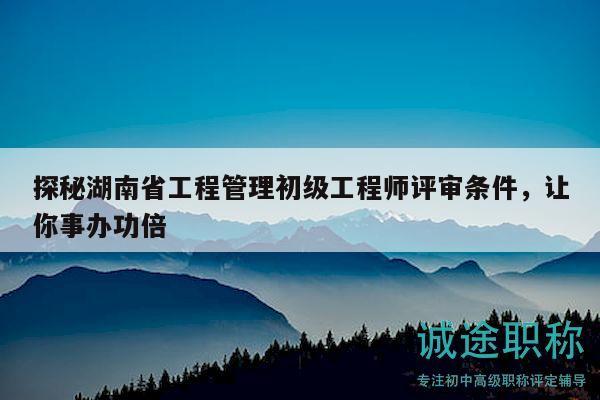 探秘湖南省工程管理初级工程师评审条件，让你事办功倍