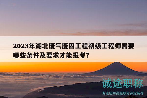 2023年湖北废气废固工程初级工程师需要哪些条件及要求才能报考？