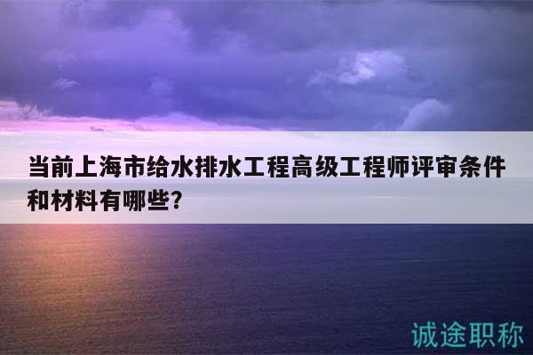 当前上海市给水排水工程高级工程师评审条件和材料有哪些？