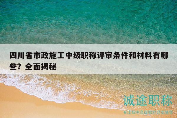 四川省市政施工中级职称评审条件和材料有哪些？全面揭秘