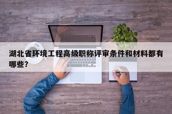 湖北省环境工程高级职称评审条件和材料都有哪些？