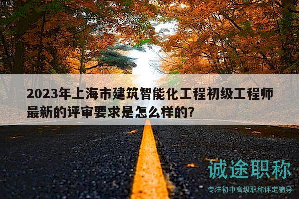2023年上海市建筑智能化工程初级工程师最新的评审要求是怎么样的？